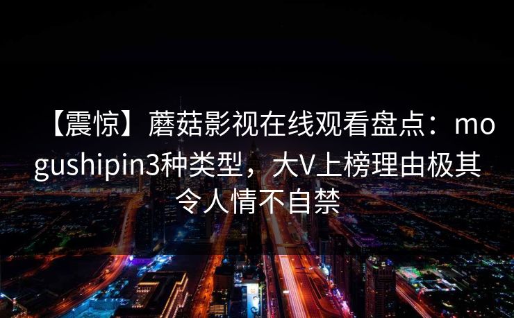 【震惊】蘑菇影视在线观看盘点：mogushipin3种类型，大V上榜理由极其令人情不自禁