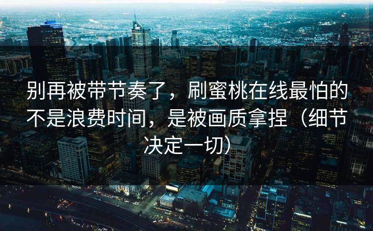 别再被带节奏了，刷蜜桃在线最怕的不是浪费时间，是被画质拿捏（细节决定一切）
