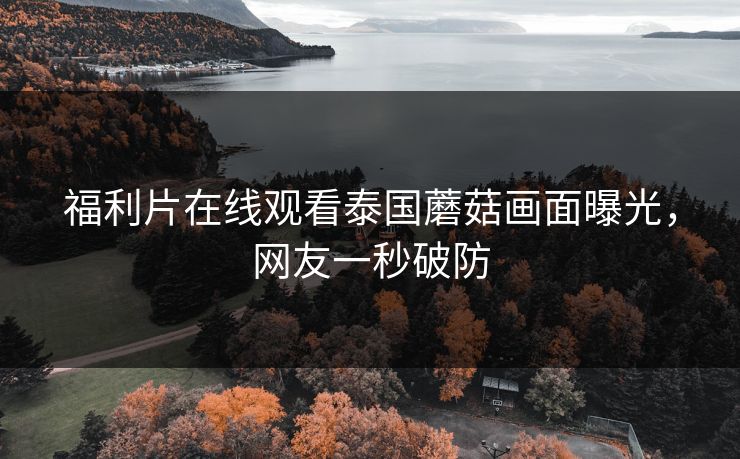 福利片在线观看泰国蘑菇画面曝光，网友一秒破防