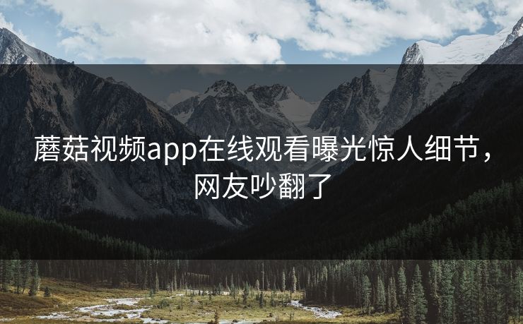 蘑菇视频app在线观看曝光惊人细节，网友吵翻了