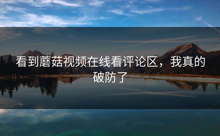 看到蘑菇视频在线看评论区，我真的破防了