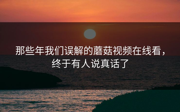 那些年我们误解的蘑菇视频在线看，终于有人说真话了