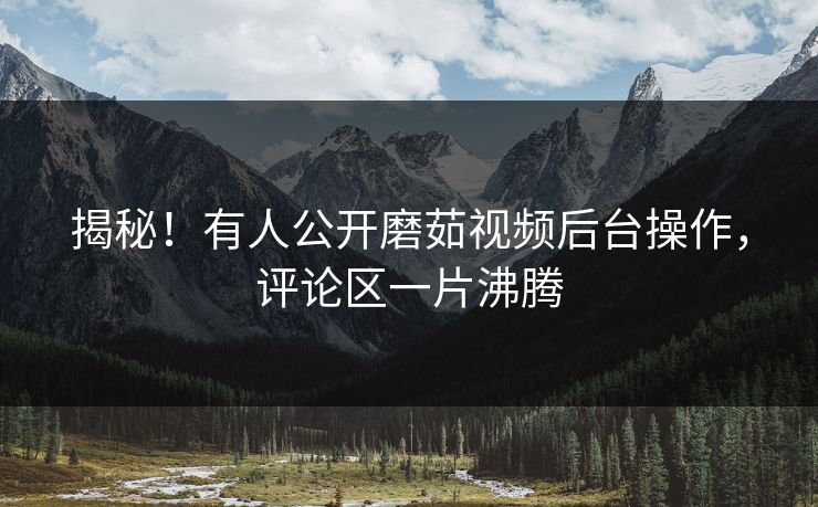 揭秘！有人公开磨茹视频后台操作，评论区一片沸腾
