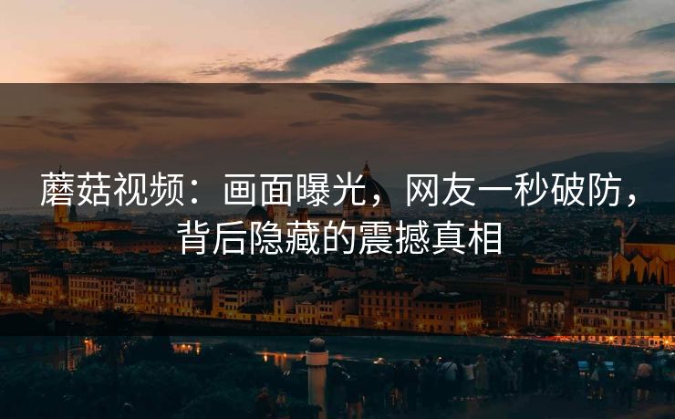 蘑菇视频：画面曝光，网友一秒破防，背后隐藏的震撼真相