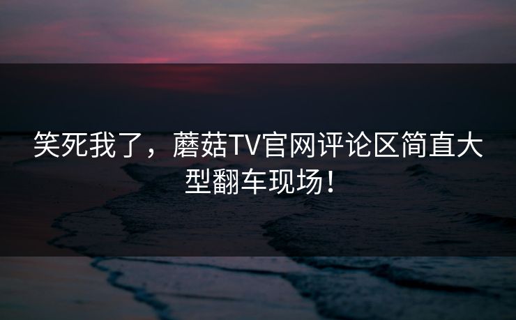 笑死我了，蘑菇TV官网评论区简直大型翻车现场！