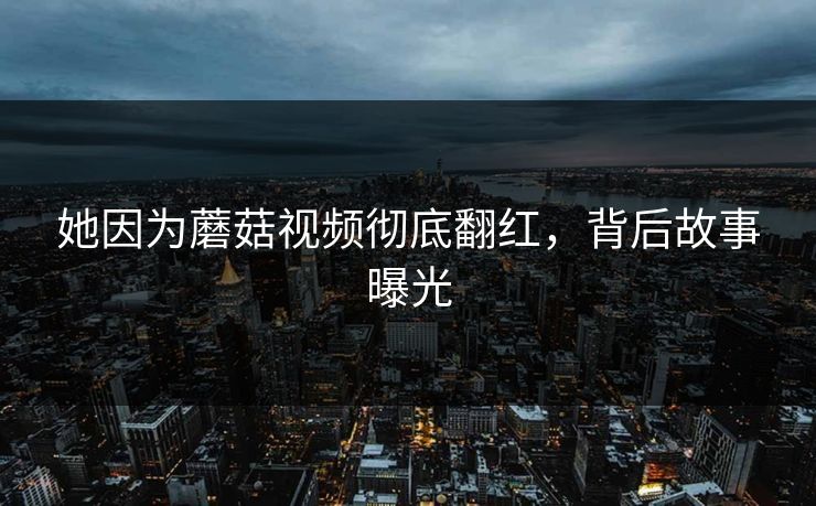 她因为蘑菇视频彻底翻红，背后故事曝光