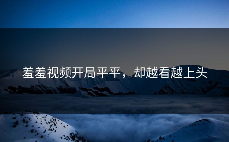 羞羞视频开局平平，却越看越上头