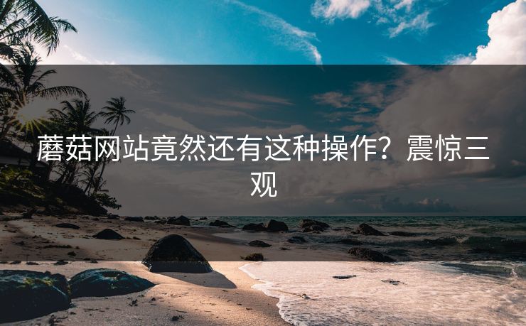 蘑菇网站竟然还有这种操作？震惊三观