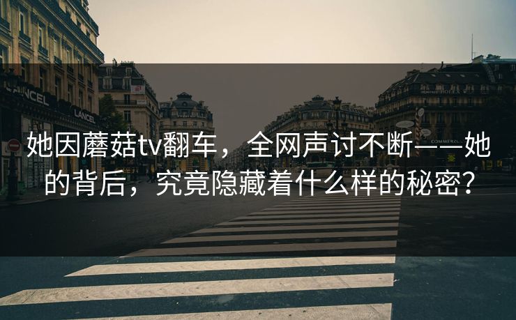 她因蘑菇tv翻车，全网声讨不断——她的背后，究竟隐藏着什么样的秘密？