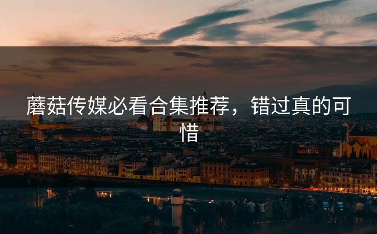 蘑菇传媒必看合集推荐，错过真的可惜