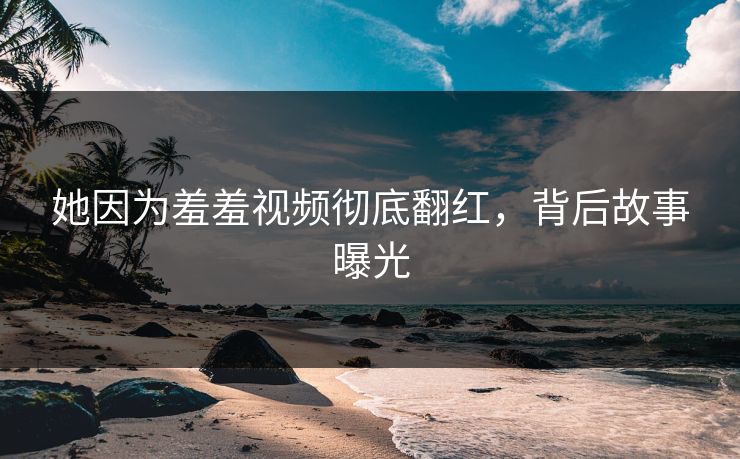 她因为羞羞视频彻底翻红，背后故事曝光