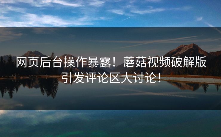 网页后台操作暴露！蘑菇视频破解版引发评论区大讨论！