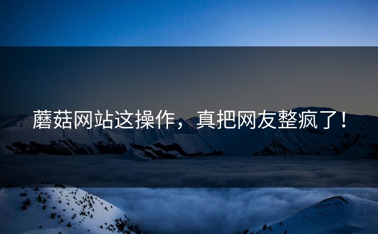 蘑菇网站这操作，真把网友整疯了！