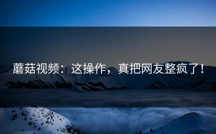蘑菇视频：这操作，真把网友整疯了！