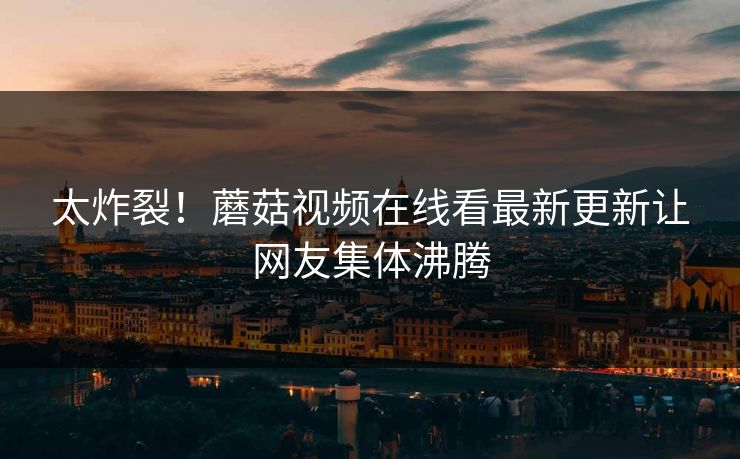 太炸裂！蘑菇视频在线看最新更新让网友集体沸腾