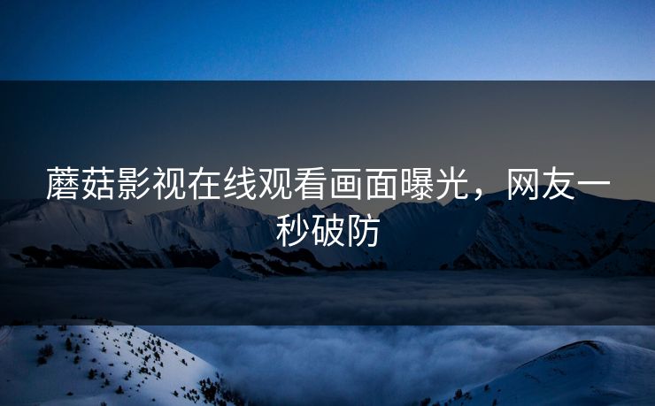 蘑菇影视在线观看画面曝光，网友一秒破防
