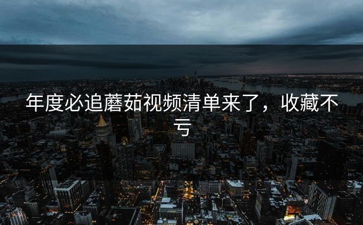 年度必追蘑茹视频清单来了，收藏不亏