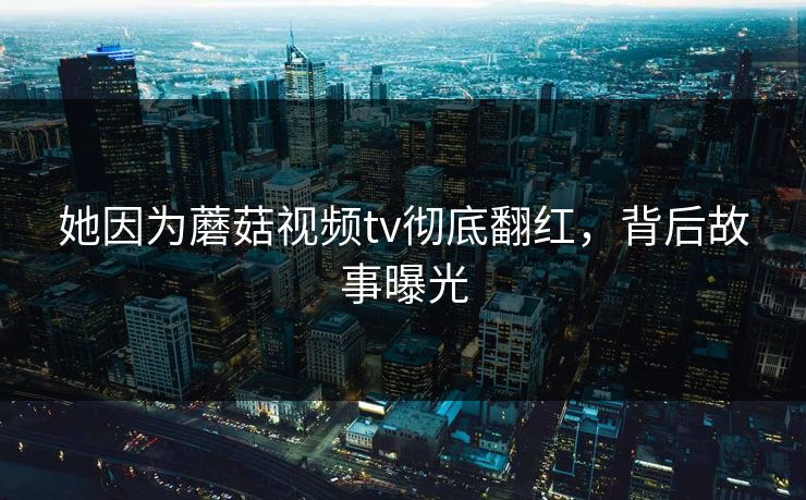 她因为蘑菇视频tv彻底翻红，背后故事曝光
