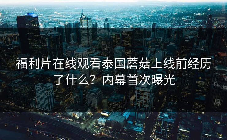 福利片在线观看泰国蘑菇上线前经历了什么？内幕首次曝光