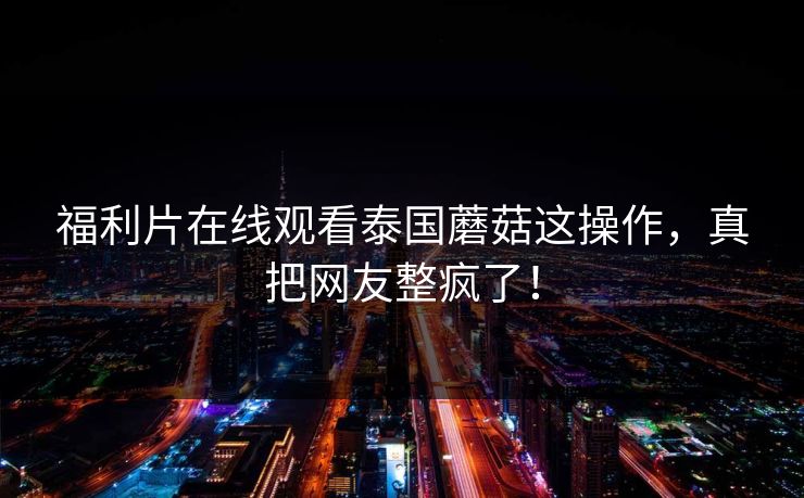 福利片在线观看泰国蘑菇这操作，真把网友整疯了！