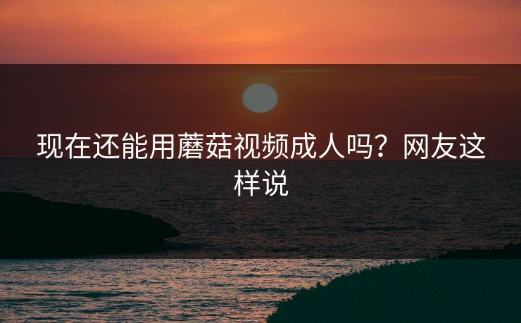 现在还能用蘑菇视频成人吗？网友这样说