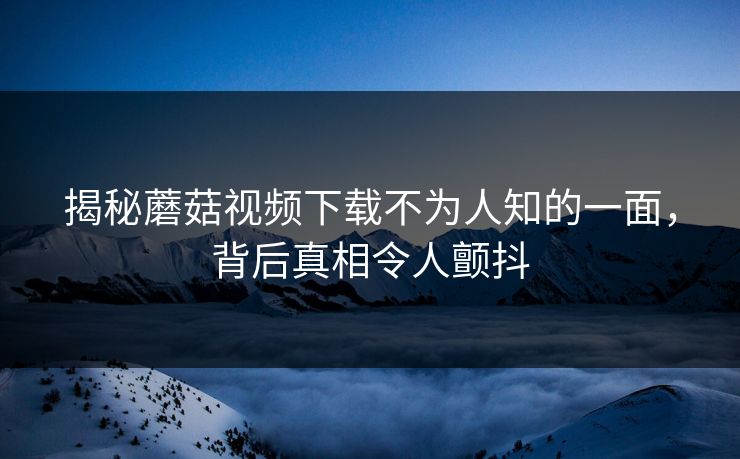 揭秘蘑菇视频下载不为人知的一面，背后真相令人颤抖