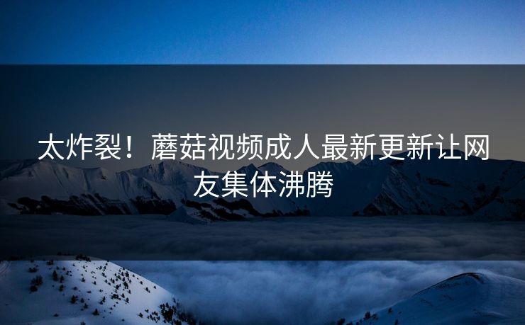 太炸裂！蘑菇视频成人最新更新让网友集体沸腾