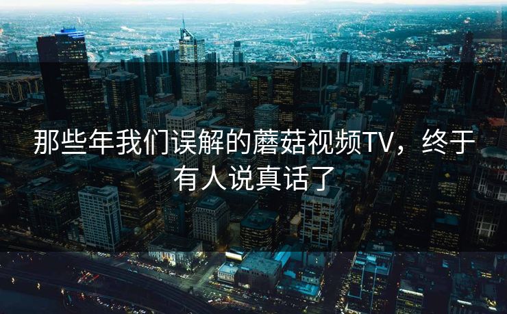 那些年我们误解的蘑菇视频TV，终于有人说真话了