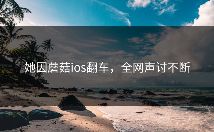她因蘑菇ios翻车，全网声讨不断