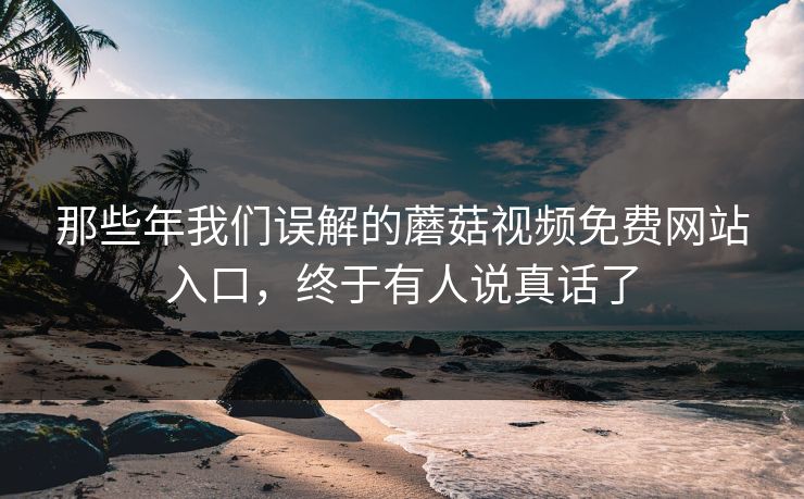 那些年我们误解的蘑菇视频免费网站入口，终于有人说真话了