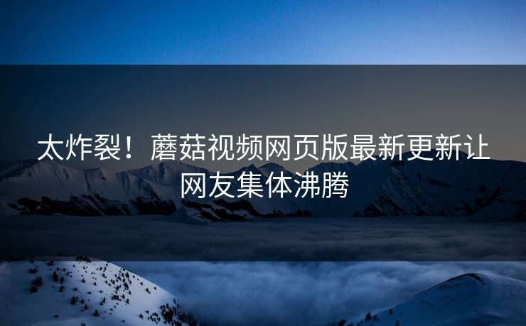 太炸裂！蘑菇视频网页版最新更新让网友集体沸腾