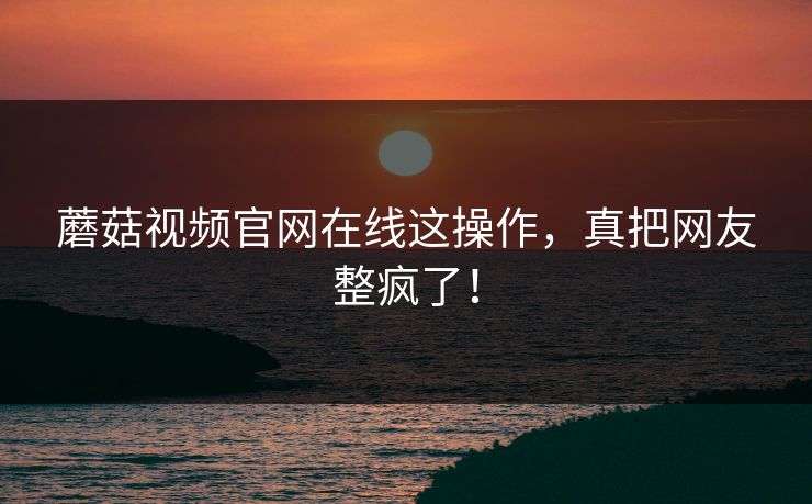 蘑菇视频官网在线这操作，真把网友整疯了！