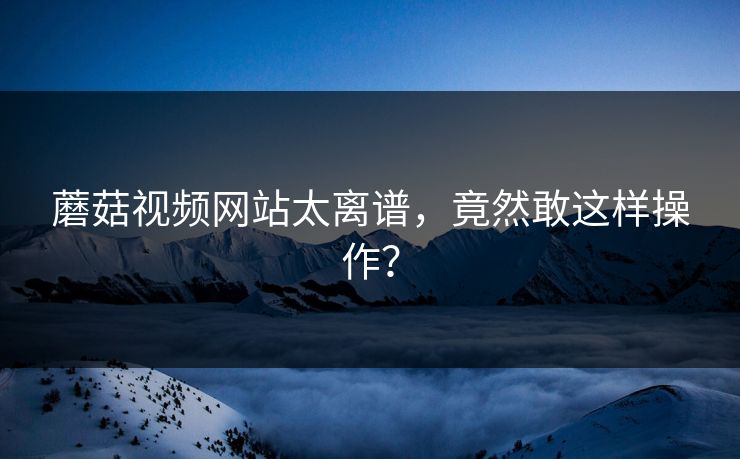 蘑菇视频网站太离谱，竟然敢这样操作？