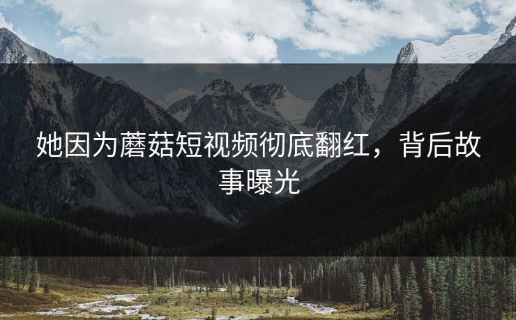她因为蘑菇短视频彻底翻红，背后故事曝光