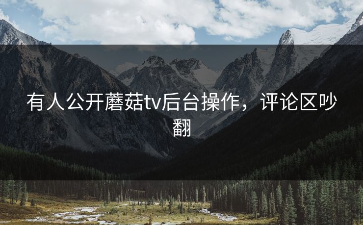 有人公开蘑菇tv后台操作，评论区吵翻