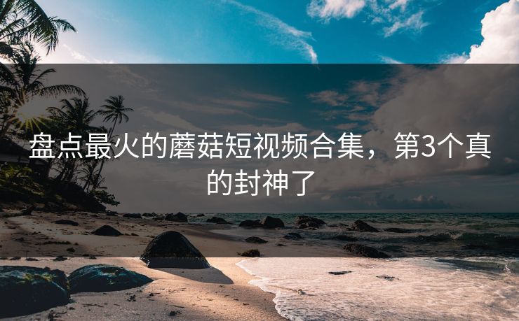 盘点最火的蘑菇短视频合集，第3个真的封神了