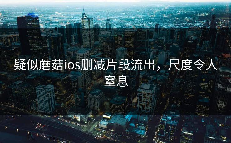 疑似蘑菇ios删减片段流出，尺度令人窒息