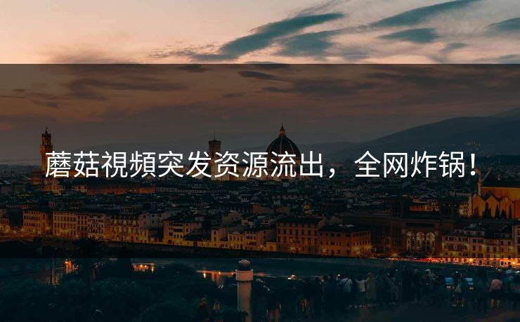蘑菇視頻突发资源流出，全网炸锅！