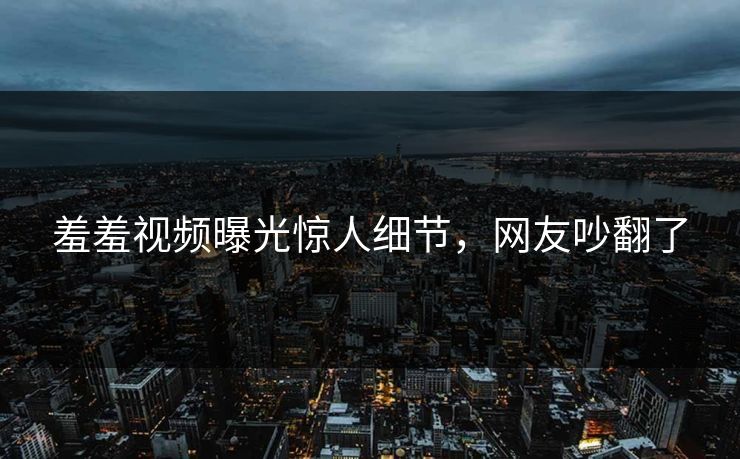 羞羞视频曝光惊人细节，网友吵翻了