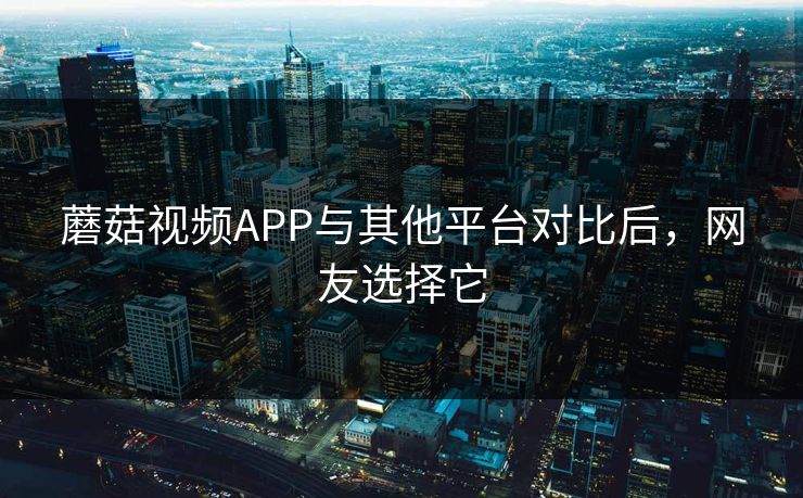 蘑菇视频APP与其他平台对比后，网友选择它
