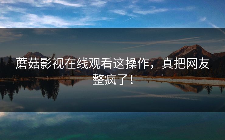蘑菇影视在线观看这操作，真把网友整疯了！