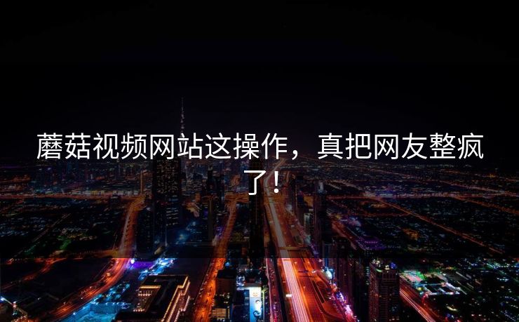 蘑菇视频网站这操作，真把网友整疯了！