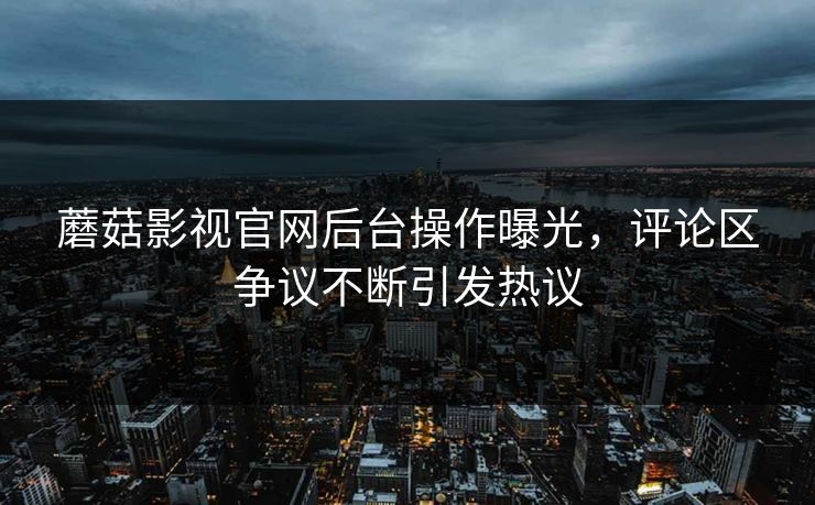 蘑菇影视官网后台操作曝光，评论区争议不断引发热议