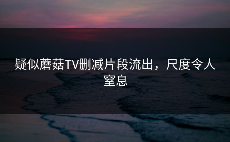 疑似蘑菇TV删减片段流出，尺度令人窒息