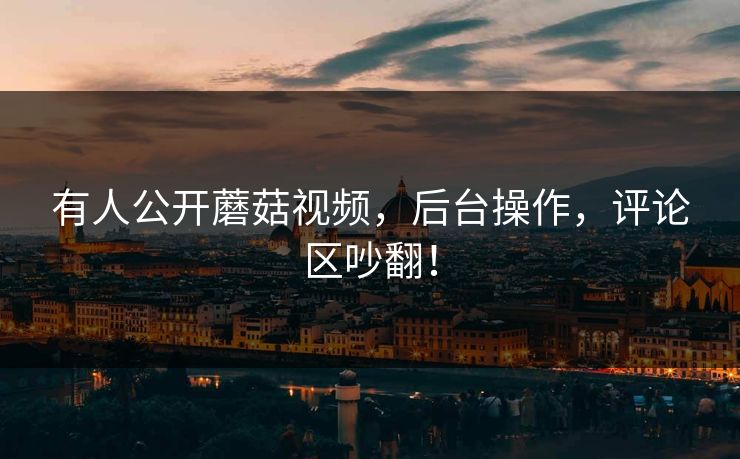有人公开蘑菇视频，后台操作，评论区吵翻！