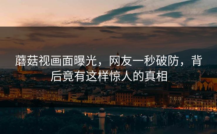蘑菇视画面曝光，网友一秒破防，背后竟有这样惊人的真相