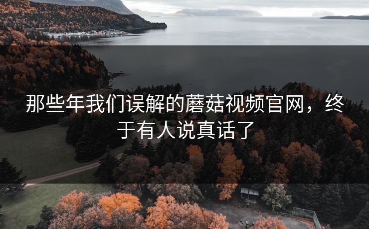 那些年我们误解的蘑菇视频官网，终于有人说真话了