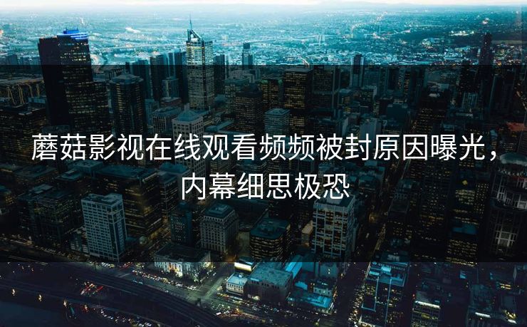 蘑菇影视在线观看频频被封原因曝光，内幕细思极恐