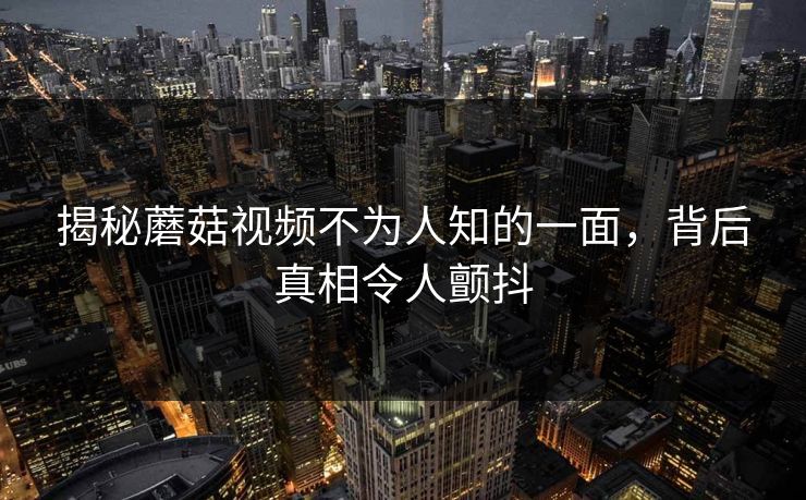 揭秘蘑菇视频不为人知的一面，背后真相令人颤抖