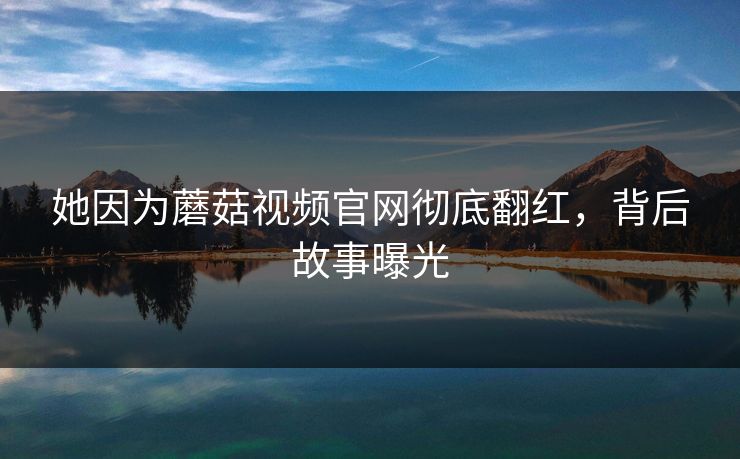她因为蘑菇视频官网彻底翻红，背后故事曝光
